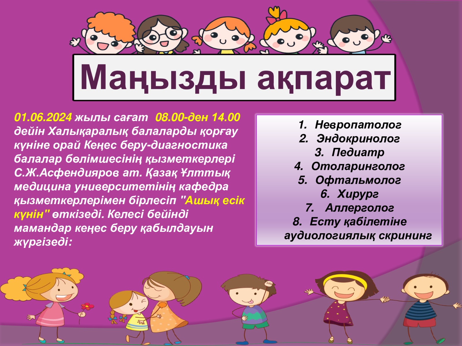 Маңызды ақпарат 01.06.2024 жылы сағат 08.00-ден 14.00 дейін Халықаралық балаларды қорғау күніне орай Кеңес беру-диагностика балалар бөлімшесінің қызметкерлері C.Ж.Асфендияров ат. Қазақ Ұлттық медицина университетінің кафедра қызметкерлерімен бірлесіп "Ашық есік күнін" өткізеді. Келесі бейінді мамандар кеңес беру қабылдауын жүргізеді: 1. Невропатолог 2. Эндокринолог 3. Педиатр 4. Отоларинголог 5. Офтальмолог 6. Хирург 7. Аллерголог 8. Есту қабілетіне аудиологиялық скрининг